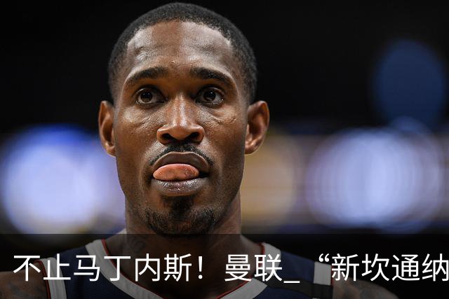 不止马丁内斯！曼联 “新坎通纳” 或将离队！红魔更衣室大乱
