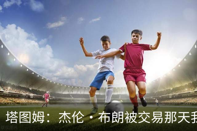 塔图姆：杰伦·布朗被交易那天我就联系了他 打过电话也发过短信