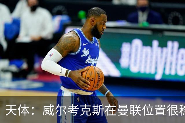 天体：威尔考克斯在曼联位置很稳，他上任后花6.2亿签了15人