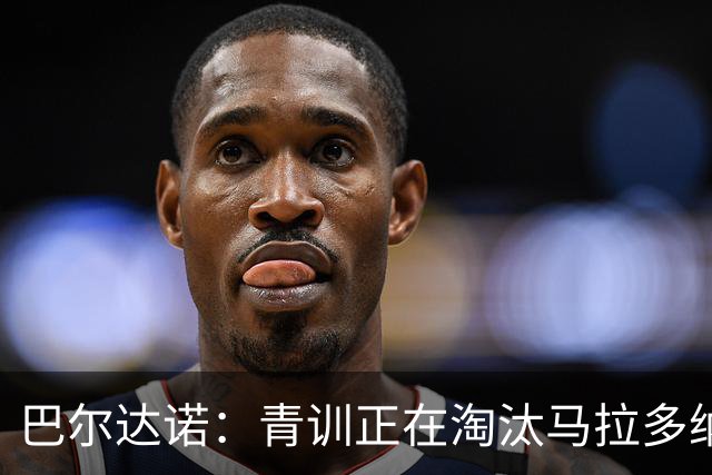 巴尔达诺：青训正在淘汰马拉多纳、亚马尔式的球员