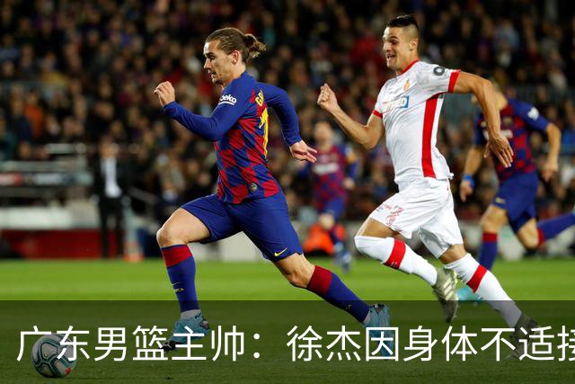 广东男篮主帅：徐杰因身体不适接受保护，球队需要他的参与