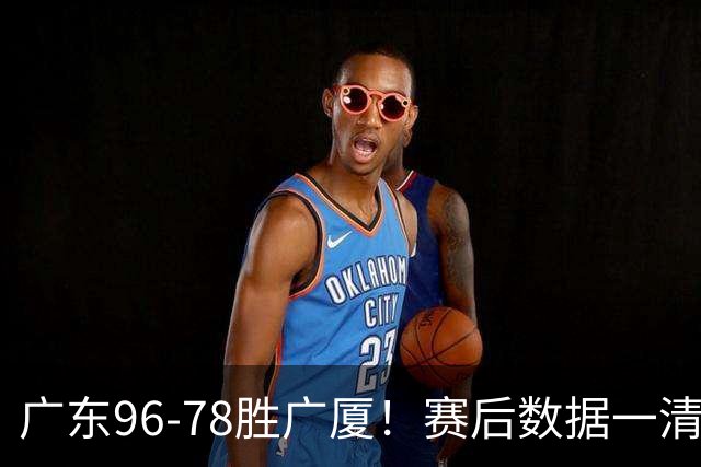 广东96-78胜广厦！赛后数据一清二楚，不是崔永熙，头号功臣是他