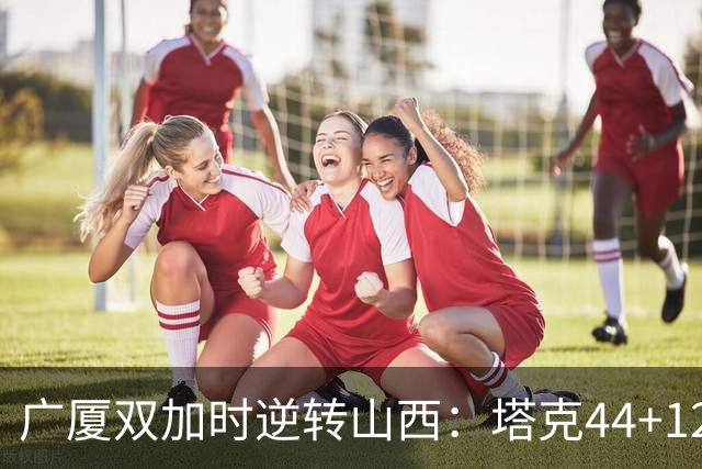 广厦双加时逆转山西：塔克44+12+9 孙铭徽29分胡金秋21+12