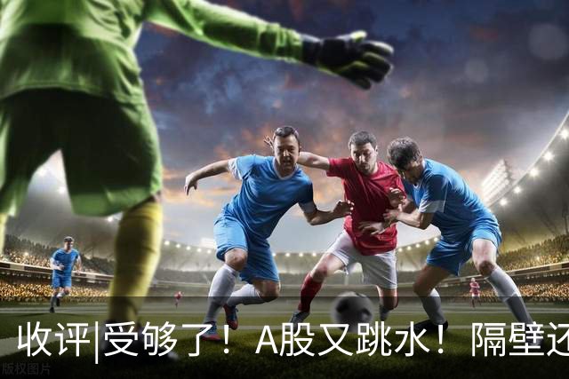 收评|受够了！A股又跳水！隔壁还在涨！