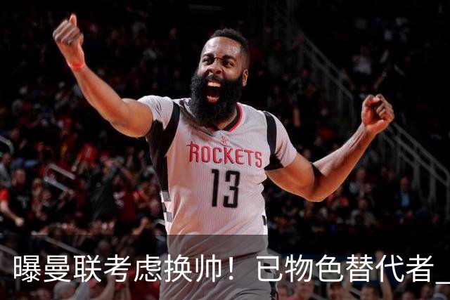 曝曼联考虑换帅！已物色替代者 3大待业名帅竞争 高层欲挖角英超2队
