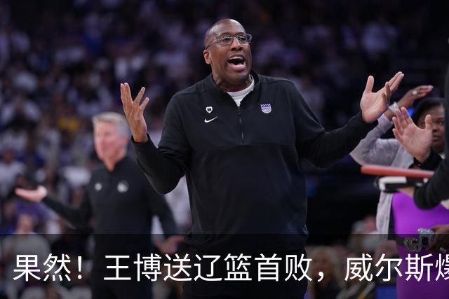果然！王博送辽篮首败，威尔斯爆砍36分手撕旧主，段睿骐7中0拉胯