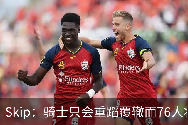 Skip：骑士只会重蹈覆辙而76人将打进总决赛 骑士的问题在教练